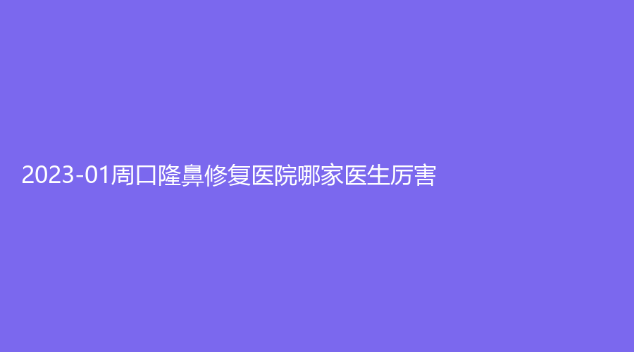 2023-01周口隆鼻修复医院哪家医生厉害?