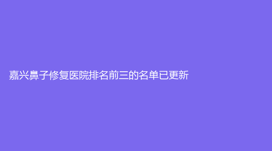 嘉兴鼻子修复医院排名前三的名单已更新！