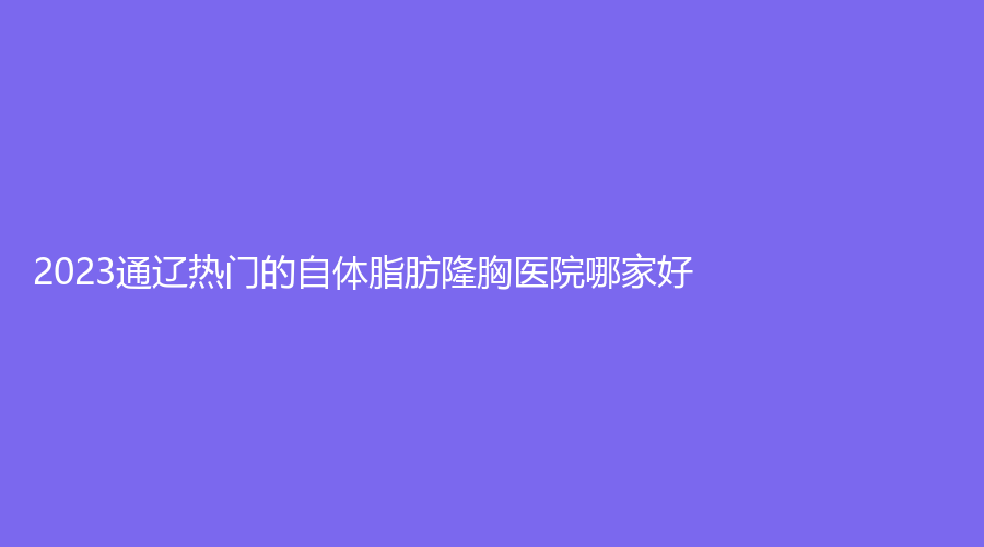 2023通辽热门的自体脂肪隆胸医院哪家好？医莱美、赛美瑞、施介医院中心等机构哪个便宜？