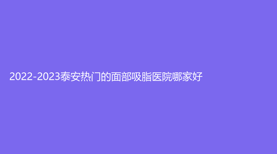 2022-2023泰安热门的面部吸脂医院哪家好？臻美外科、新泰灏羽、BD佰瑞德美诊所等机构榜上有名！