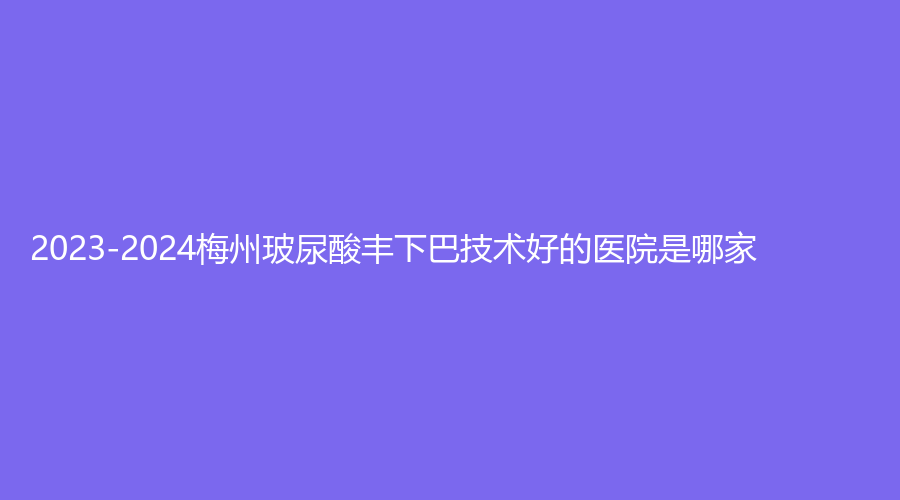 2023-2024梅州玻尿酸丰下巴技术好的医院是哪家？爱丽诺韩美、市人民医院烧伤科、安媄等机构哪个专业？