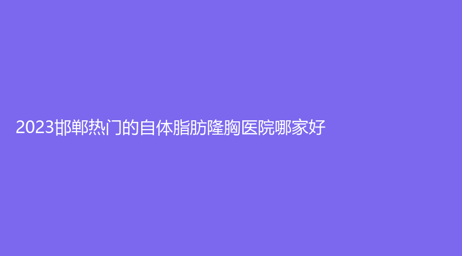 2023邯郸热门的自体脂肪隆胸医院哪家好？
