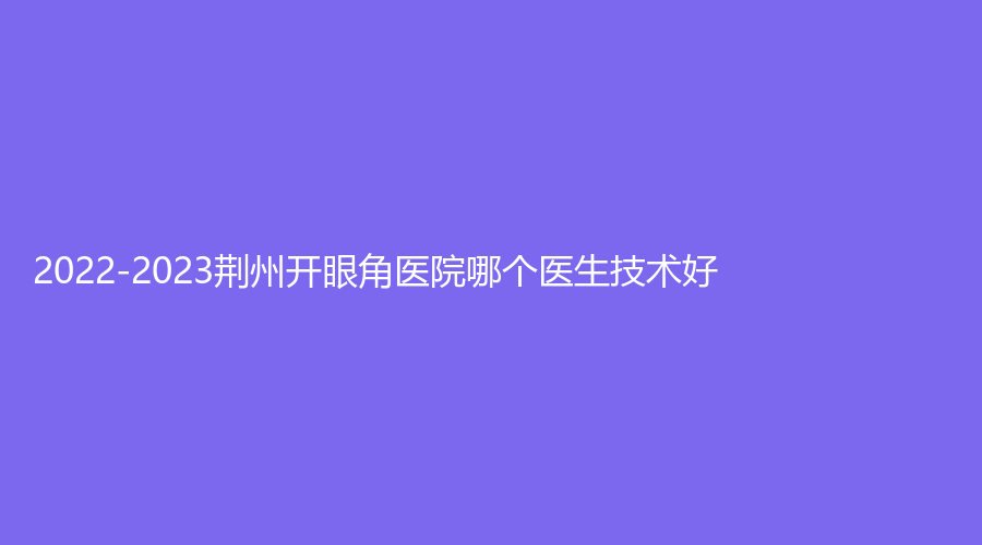 2022-2023荆州开眼角医院哪个医生技术好？