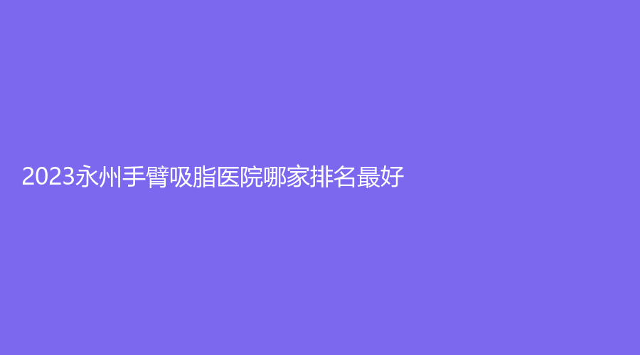 2023永州手臂吸脂医院哪家排名好？星美诊所、铂丽（原美辰）、倾城等机构受追捧！