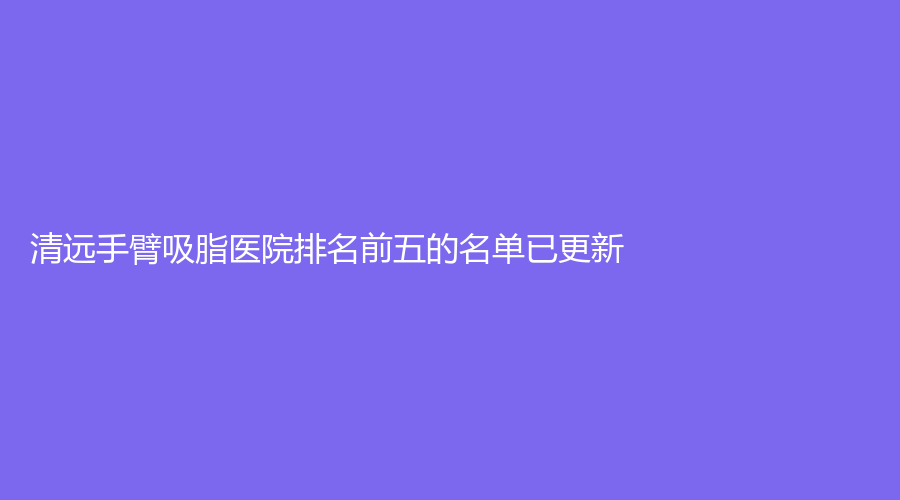清远手臂吸脂医院排名前五的名单已更新！
