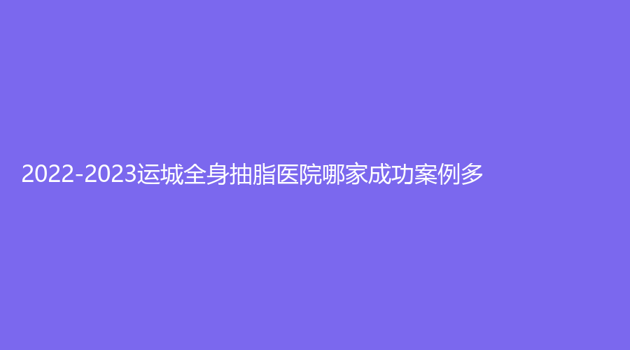 2022-2023运城全身抽脂医院哪家成功案例多？