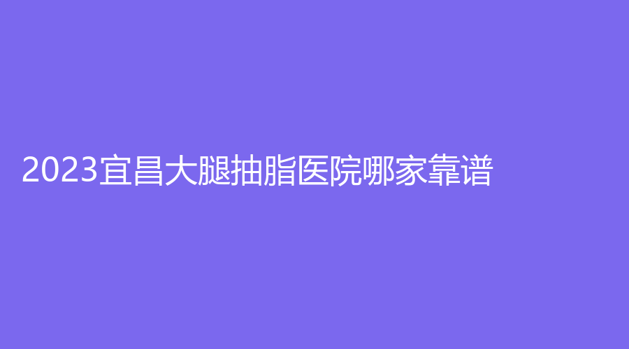 2023宜昌大腿抽脂医院哪家靠谱？