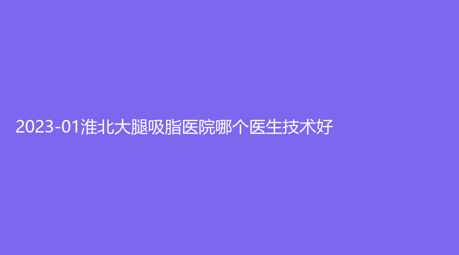 2023-01淮北大腿吸脂医院哪个医生技术好？