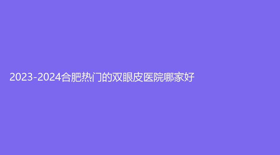 2023-2024合肥热门的双眼皮医院哪家好？