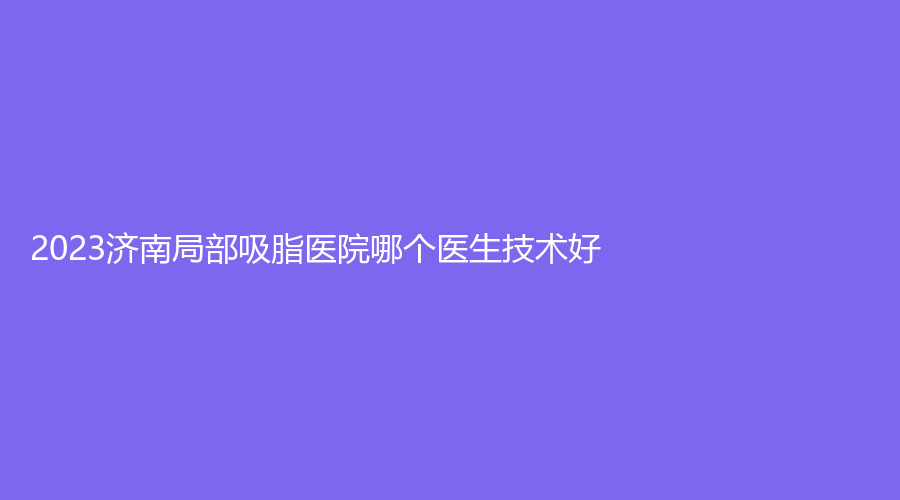 2023济南局部吸脂医院哪个医生技术好？