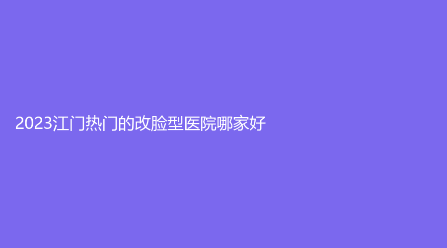 2023江门热门的改脸型医院哪家好？华美、玛丽妇科医院科、妃诗诊所等机构稳居前五！