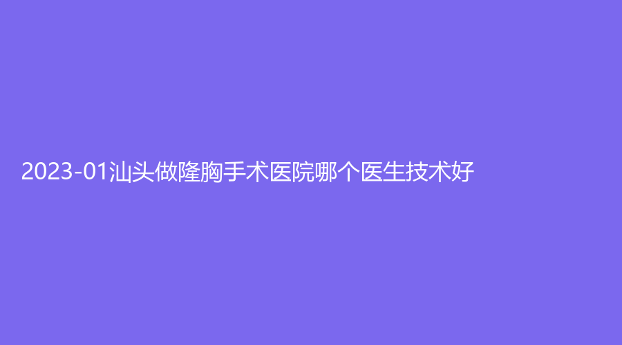 2023-01汕头做隆胸手术医院哪个医生技术好？大学医学院第二附属医院烧伤科、潮南民生医院烧伤科、华美等机构哪家便宜？