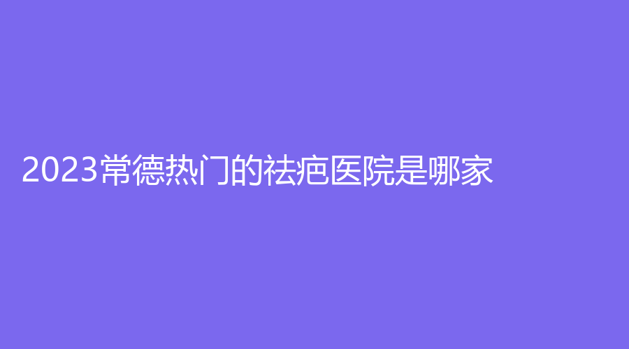 2023常德热门的祛疤医院是哪家？