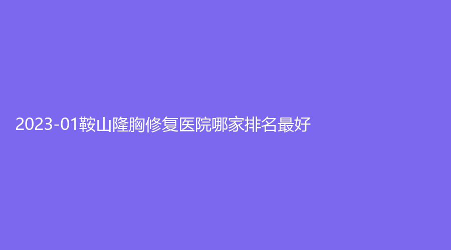 2023-01鞍山隆胸修复医院哪家排名好？