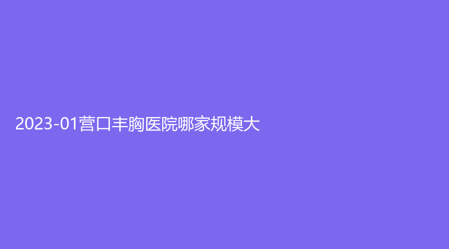 2023-01营口丰胸医院哪家规模大？