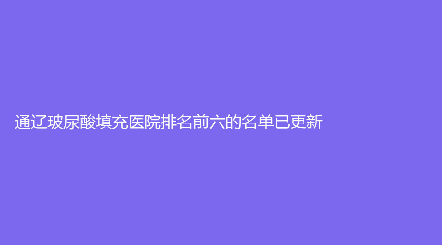 通辽玻尿酸填充医院排名前六的名单已更新！