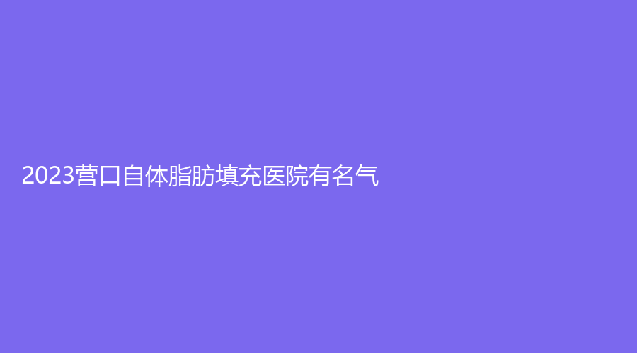 2023营口自体脂肪填充医院有名气？