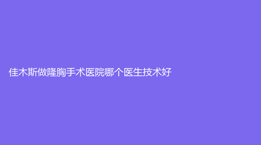 佳木斯做隆胸手术医院哪个医生技术好？