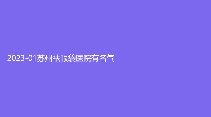 2023-01苏州祛眼袋医院有名气？