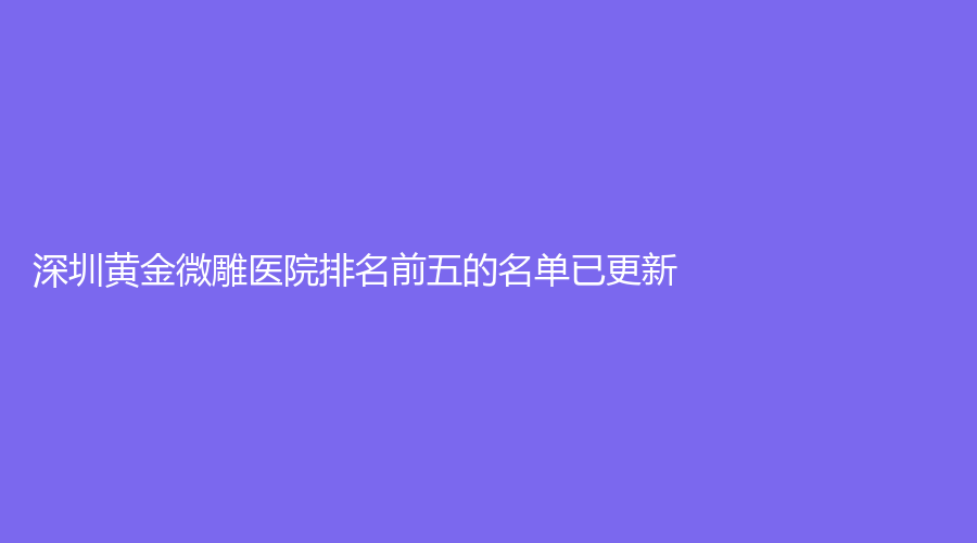深圳黄金微雕医院排名前五的名单已更新!