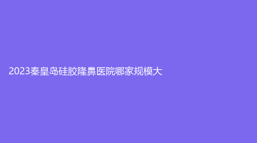2023秦皇岛硅胶隆鼻医院哪家规模大?