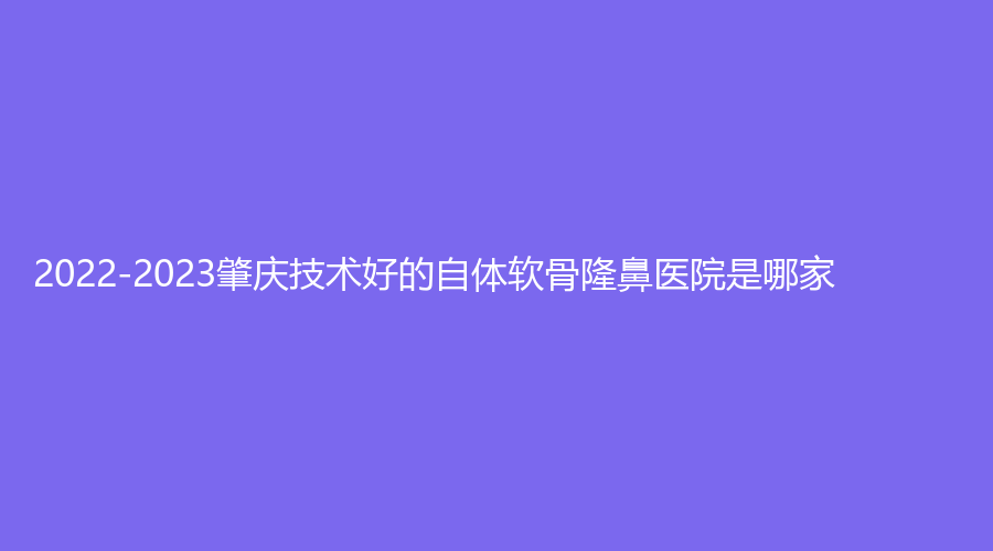 2022-2023肇庆技术好的自体软骨隆鼻医院是哪家？