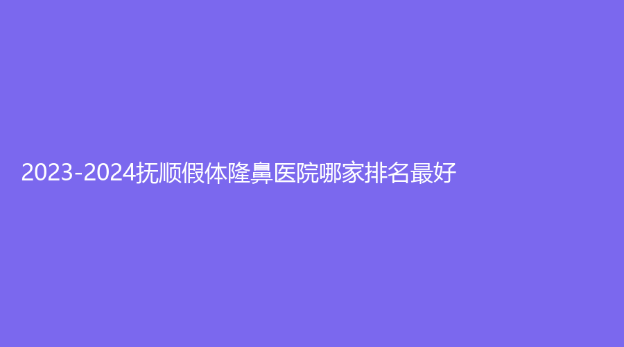 2023-2024抚顺假体隆鼻医院哪家排名好？