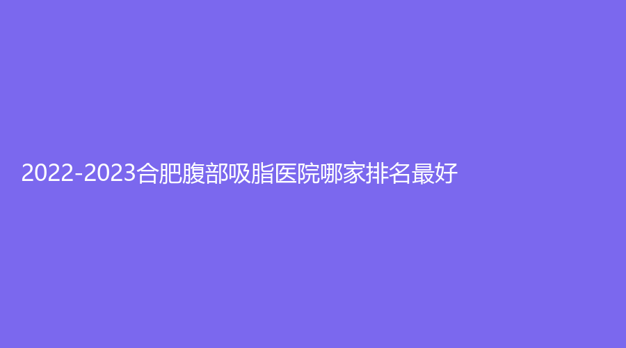 2022-2023合肥腹部吸脂医院哪家排名好？
