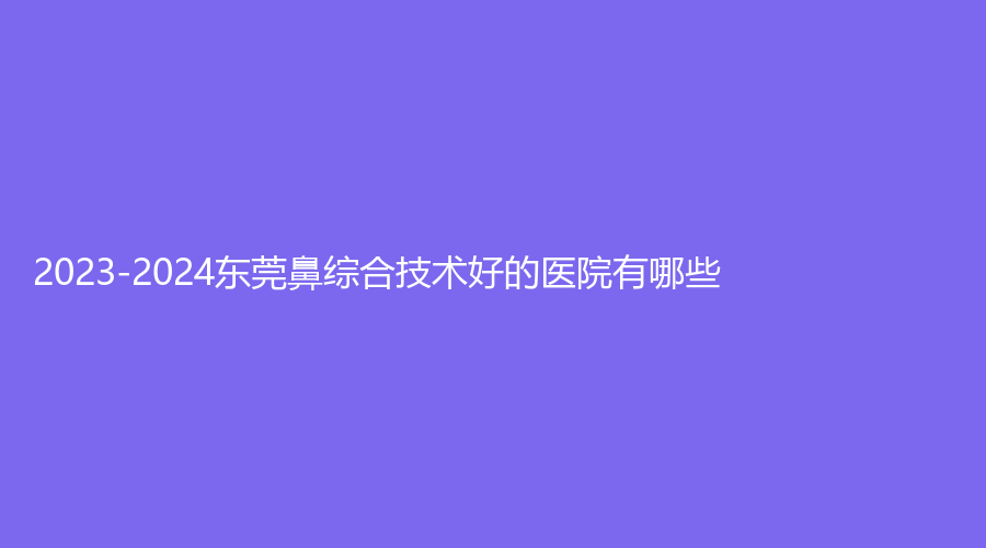 2023-2024东莞鼻综合技术好的医院有哪些？