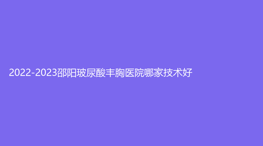 2022-2023邵阳玻尿酸丰胸医院哪家技术好？