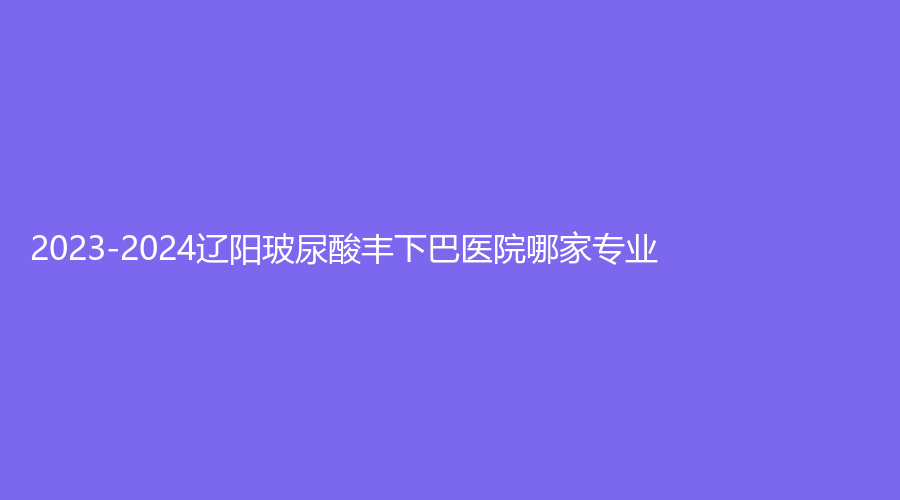 2023-2024辽阳玻尿酸丰下巴医院哪家专业？