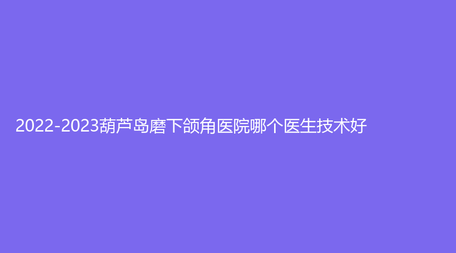 2022-2023葫芦岛磨下颌角医院哪个医生技术好？元氏星美汇、千蕙医圣、伊丽家诊所等机构哪家便宜？