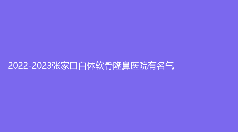 2022-2023张家口自体软骨隆鼻医院有名气？