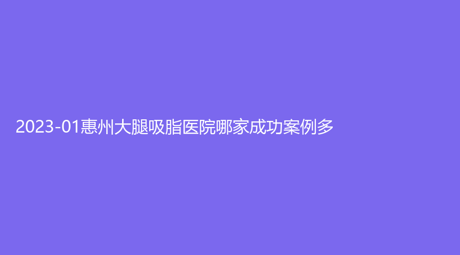 2023-01惠州大腿吸脂医院哪家成功案例多？