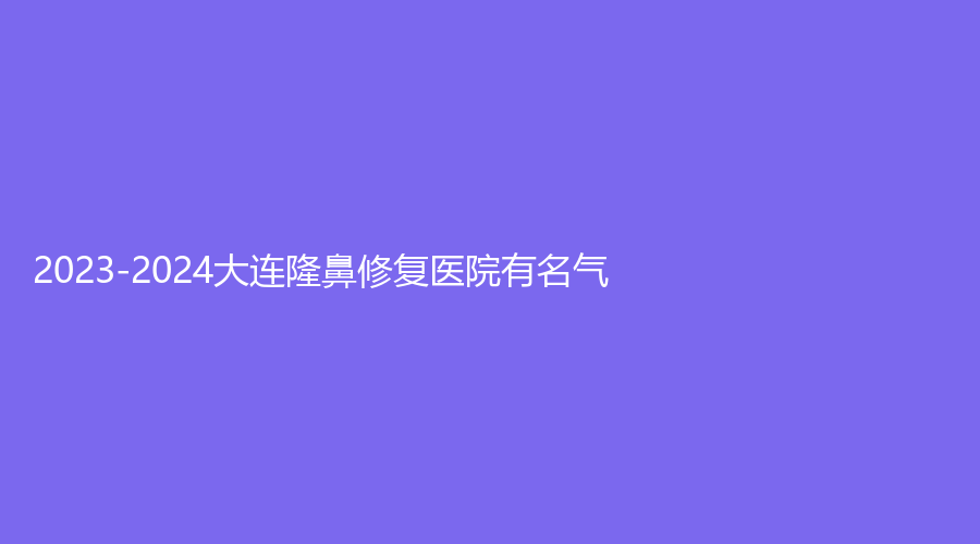 2023-2024大连隆鼻修复医院有名气？爱德丽格、成莱诊所、臻美丽格诊所等机构受追捧！