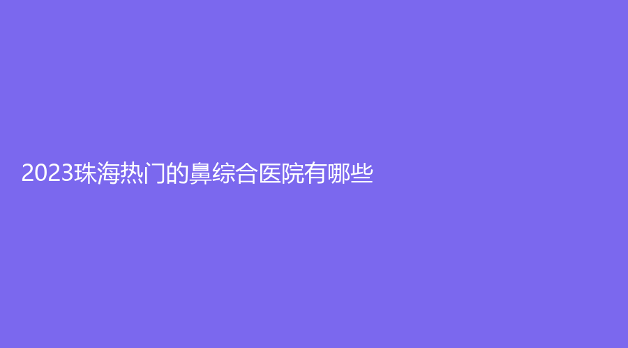2023珠海热门的鼻综合医院有哪些？