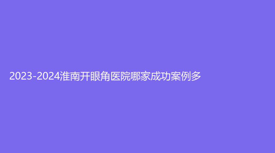2023-2024淮南开眼角医院哪家成功案例多？市第一人民医院烧伤科、丽人医院科、丽颜等机构哪家便宜？