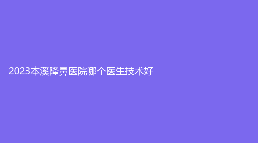 2023本溪隆鼻医院哪个医生技术好?