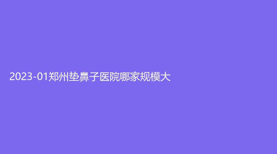2023-01郑州垫鼻子医院哪家规模大？羽中诊所、圣蓝、帝尔美等机构哪个便宜？