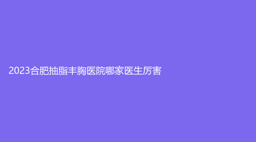 2023合肥抽脂丰胸医院哪家医生厉害？