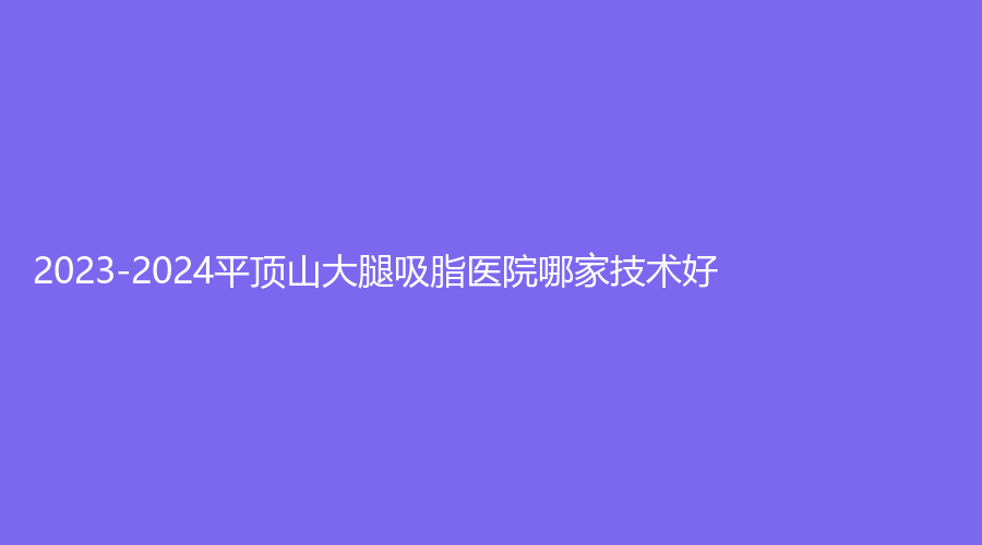 2023-2024平顶山大腿吸脂医院哪家技术好？
