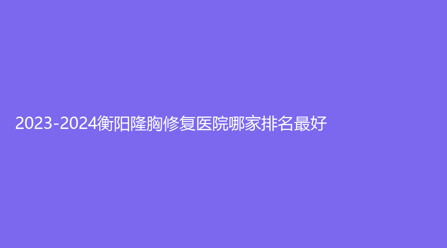 2023-2024衡阳隆胸修复医院哪家排名好？