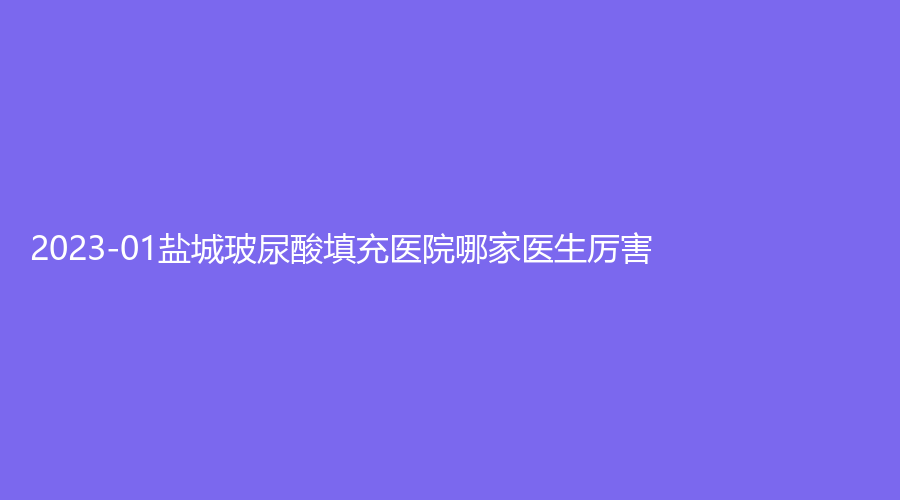 2023-01盐城玻尿酸填充医院哪家医生厉害？艾美莉、美得丽德、美辰诊所等机构哪个便宜？