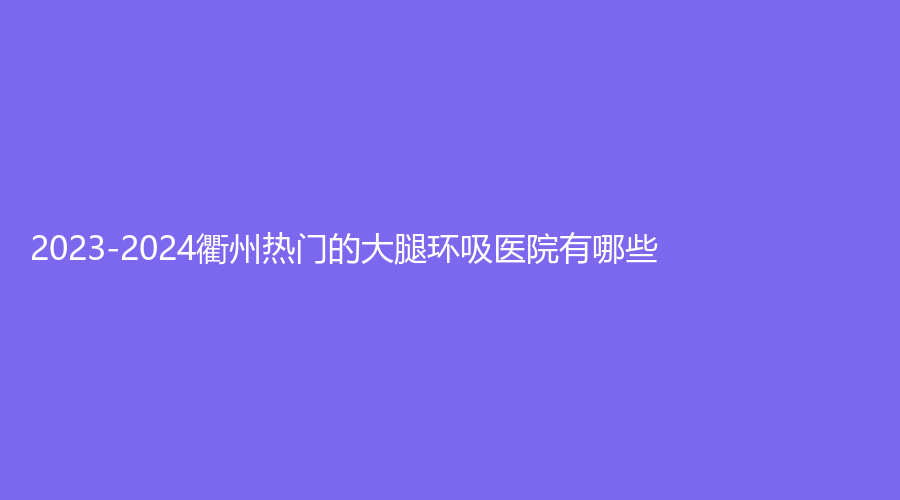 2023-2024衢州热门的大腿环吸医院有哪些？达康、浙江衢化医院激光中心、德尔美客诊所等机构哪个专业？