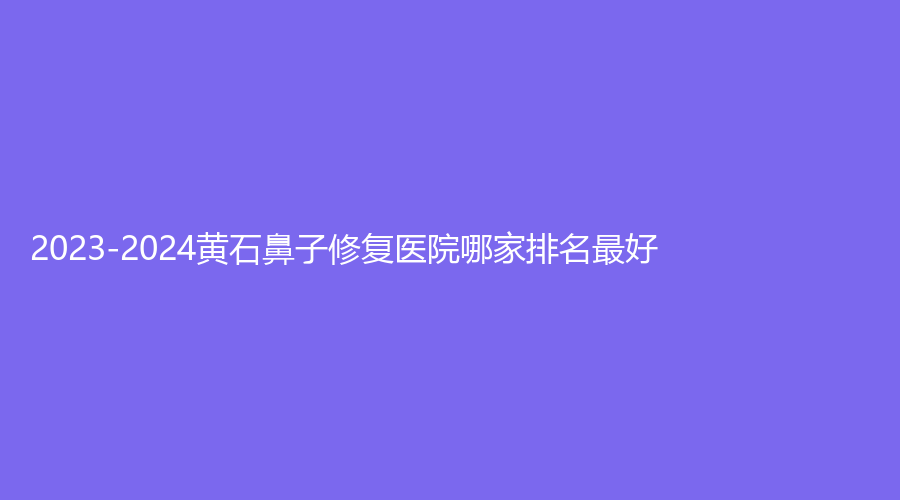2023-2024黄石鼻子修复医院哪家排名好？