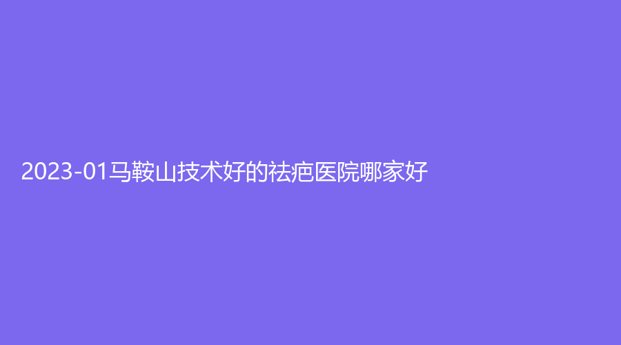 2023-01马鞍山技术好的祛疤医院哪家好？