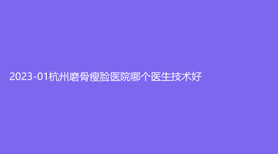 2023-01杭州磨骨瘦脸医院哪个医生技术好？耀然、任你美诊所、天鑫等机构很受欢迎！